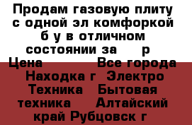 Продам газовую плиту с одной эл.комфоркой б/у в отличном состоянии за 3000р › Цена ­ 3 000 - Все города, Находка г. Электро-Техника » Бытовая техника   . Алтайский край,Рубцовск г.